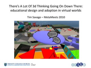 There’s A Lot Of 3d Thinking Going On Down There: educational design and adoption in virtual worlds Tim Savage – MetaMeets 2010 