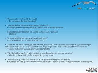 WP Camp Berlin

●

●

Wann und wie oft trefft ihr euch?
●
1x im Monat (letzter Dienstag)
Wie findet Ihr Themen in Bezug auf den Inhalt?
Alle WordPress und Freelance-Themen, die alle interessieren ...

●

●

Stimmt ihr über Themen ab. Wenn ja, wie? (z.B. Tricider)
Tricider

●

●

Ist euer Meetup bei meetup.com eingetragen?
Nein, noch nicht. → make.wordpress.org!

●

Macht es Sinn das Gesellige (Netzwerken, Plaudern) vom Technischen (Lightning Talks und ggf.
Aktionen wie Hackathon oder Contributor Days) explizit zu trennen? Wie geht ihr damit um?
●
Große Aktionen wurden getrennt veranstaltet.
●

●

●

Wie findet Ihr Speaker? Wie motiviert man Besucher Speaker zu werden?
●
Vier Orga-Team-Mitglieder sorgen für genug Input.
Wie codelastig soll/darf/kann/muss es bei einem Vortrag bei euch sein?
●
Solange ein Bezug zu WordPress oder beliebten Themen (Freelancing) besteht ist alles möglich.

 