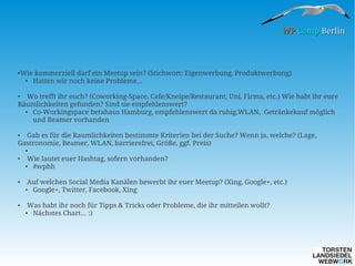 WP Camp Berlin

●

Wie kommerziell darf ein Meetup sein? (Stichwort: Eigenwerbung, Produktwerbung)
●
Hatten wir noch keine Probleme...

Wo trefft ihr euch? (Coworking-Space, Cafe/Kneipe/Restaurant, Uni, Firma, etc.) Wie habt ihr eure
Räumlichkeiten gefunden? Sind sie empfehlenswert?
●
Co-Workingspace betahaus Hamburg, empfehlenswert da ruhig,WLAN, Getränkekauf möglich
und Beamer vorhanden
●

Gab es für die Raumlichkeiten bestimmte Kriterien bei der Suche? Wenn ja, welche? (Lage,
Gastronomie, Beamer, WLAN, barrierefrei, Größe, ggf. Preis)
●

●
●

Wie lautet euer Hashtag, sofern vorhanden?
#wphh

●

●

Auf welchen Social Media Kanälen bewerbt ihr euer Meetup? (Xing, Google+, etc.)
Google+, Twitter, Facebook, Xing

●

●

Was habt ihr noch für Tipps & Tricks oder Probleme, die ihr mitteilen wollt?
Nächstes Chart... :)

●

 