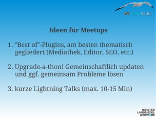 WP Camp Berlin

Ideen für Meetups
1. "Best of"-Plugins, am besten thematisch
gegliedert (Mediathek, Editor, SEO, etc.)
2. Upgrade-a-thon! Gemeinschaftlich updaten
und ggf. gemeinsam Probleme lösen
3. kurze Lightning Talks (max. 10-15 Min)

 