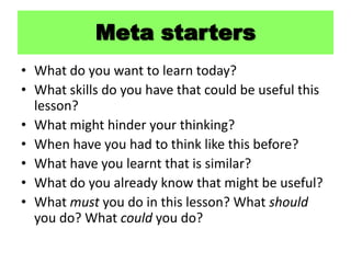 What do you want to learn today? What skills do you have that could be useful this lesson? What might hinder your thinking? When have you had to think like this before? What have you learnt that is similar? What do you already know that might be useful? What must you do in this lesson? What should you do? What could you do? Meta starters 