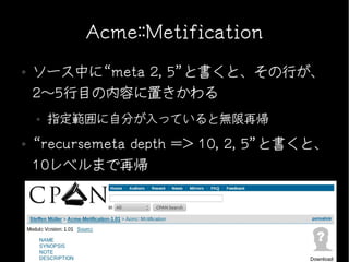 Acme::Metification
●   ソース中に“meta 2, 5”と書くと、その行が、
    2〜5行目の内容に置きかわる
    ●   指定範囲に自分が入っていると無限再帰
●   “recursemeta depth => 10, 2, 5”と書くと、
    10レベルまで再帰
 