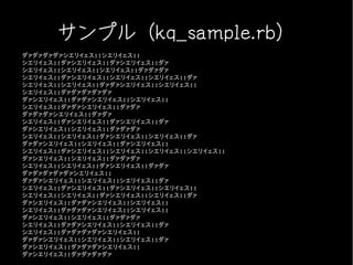 サンプル（kq_sample.rb）
ダァダァダァダァシエリイェス!!シエリイェス!!
シエリイェス!!ダァシエリイェス!!ダァシエリイェス!!ダァ
シエリイェス!!シエリイェス!!シエリイェス!!ダァダァダァ
シエリイェス!!ダァシエリイェス!!シエリイェス!!シエリイェス!!ダァ
シエリイェス!!シエリイェス!!ダァダァシエリイェス!!シエリイェス!!
シエリイェス!!ダァダァダァダァダァ
ダァシエリイェス!!ダァダァシエリイェス!!シエリイェス!!
シエリイェス!!ダァダァシエリイェス!!ダァダァ
ダァダァダァシエリイェス!!ダァダァ
シエリイェス!!ダァシエリイェス!!ダァシエリイェス!!ダァ
ダァシエリイェス!!シエリイェス!!ダァダァダァ
シエリイェス!!シエリイェス!!ダァシエリイェス!!シエリイェス!!ダァ
ダァダァシエリイェス!!シエリイェス!!ダァシエリイェス!!
シエリイェス!!ダァシエリイェス!!シエリイェス!!シエリイェス!!シエリイェス!!
ダァシエリイェス!!シエリイェス!!ダァダァダァ
シエリイェス!!シエリイェス!!ダァシエリイェス!!ダァダァ
ダァダァダァダァダァシエリイェス!!
ダァダァシエリイェス!!シエリイェス!!シエリイェス!!ダァ
シエリイェス!!ダァシエリイェス!!ダァシエリイェス!!シエリイェス!!
シエリイェス!!シエリイェス!!ダァシエリイェス!!シエリイェス!!ダァ
ダァシエリイェス!!ダァダァシエリイェス!!シエリイェス!!
シエリイェス!!ダァダァダァシエリイェス!!シエリイェス!!
ダァシエリイェス!!シエリイェス!!ダァダァダァ
シエリイェス!!ダァダァシエリイェス!!シエリイェス!!ダァ
シエリイェス!!ダァダァダァダァシエリイェス!!
ダァダァシエリイェス!!シエリイェス!!シエリイェス!!ダァ
ダァシエリイェス!!ダァダァダァシエリイェス!!
ダァシエリイェス!!ダァダァダァダァ
 