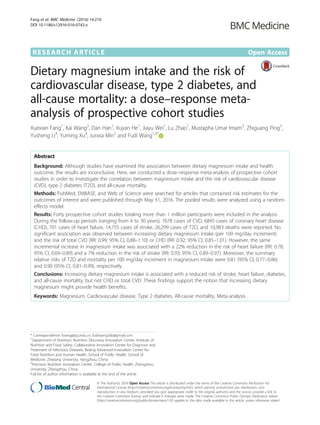 RESEARCH ARTICLE Open Access
Dietary magnesium intake and the risk of
cardiovascular disease, type 2 diabetes, and
all-cause mortality: a dose–response meta-
analysis of prospective cohort studies
Xuexian Fang1
, Kai Wang2
, Dan Han1
, Xuyan He1
, Jiayu Wei1
, Lu Zhao1
, Mustapha Umar Imam3
, Zhiguang Ping3
,
Yusheng Li4
, Yuming Xu4
, Junxia Min2
and Fudi Wang1,3*
Abstract
Background: Although studies have examined the association between dietary magnesium intake and health
outcome, the results are inconclusive. Here, we conducted a dose–response meta-analysis of prospective cohort
studies in order to investigate the correlation between magnesium intake and the risk of cardiovascular disease
(CVD), type 2 diabetes (T2D), and all-cause mortality.
Methods: PubMed, EMBASE, and Web of Science were searched for articles that contained risk estimates for the
outcomes of interest and were published through May 31, 2016. The pooled results were analyzed using a random-
effects model.
Results: Forty prospective cohort studies totaling more than 1 million participants were included in the analysis.
During the follow-up periods (ranging from 4 to 30 years), 7678 cases of CVD, 6845 cases of coronary heart disease
(CHD), 701 cases of heart failure, 14,755 cases of stroke, 26,299 cases of T2D, and 10,983 deaths were reported. No
significant association was observed between increasing dietary magnesium intake (per 100 mg/day increment)
and the risk of total CVD (RR: 0.99; 95% CI, 0.88–1.10) or CHD (RR: 0.92; 95% CI, 0.85–1.01). However, the same
incremental increase in magnesium intake was associated with a 22% reduction in the risk of heart failure (RR: 0.78;
95% CI, 0.69–0.89) and a 7% reduction in the risk of stroke (RR: 0.93; 95% CI, 0.89–0.97). Moreover, the summary
relative risks of T2D and mortality per 100 mg/day increment in magnesium intake were 0.81 (95% CI, 0.77–0.86)
and 0.90 (95% CI, 0.81–0.99), respectively.
Conclusions: Increasing dietary magnesium intake is associated with a reduced risk of stroke, heart failure, diabetes,
and all-cause mortality, but not CHD or total CVD. These findings support the notion that increasing dietary
magnesium might provide health benefits.
Keywords: Magnesium, Cardiovascular disease, Type 2 diabetes, All-cause mortality, Meta-analysis
* Correspondence: fwang@zju.edu.cn; fudiwang.lab@gmail.com
1
Department of Nutrition, Nutrition Discovery Innovation Center, Institute of
Nutrition and Food Safety, Collaborative Innovation Center for Diagnosis and
Treatment of Infectious Diseases, Beijing Advanced Innovation Center for
Food Nutrition and Human Health, School of Public Health, School of
Medicine, Zhejiang University, Hangzhou, China
3
Precision Nutrition Innovation Center, College of Public Health, Zhengzhou
University, Zhengzhou, China
Full list of author information is available at the end of the article
© The Author(s). 2016 Open Access This article is distributed under the terms of the Creative Commons Attribution 4.0
International License (http://creativecommons.org/licenses/by/4.0/), which permits unrestricted use, distribution, and
reproduction in any medium, provided you give appropriate credit to the original author(s) and the source, provide a link to
the Creative Commons license, and indicate if changes were made. The Creative Commons Public Domain Dedication waiver
(http://creativecommons.org/publicdomain/zero/1.0/) applies to the data made available in this article, unless otherwise stated.
Fang et al. BMC Medicine (2016) 14:210
DOI 10.1186/s12916-016-0742-z
 