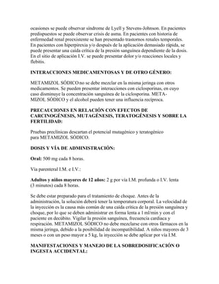 ocasiones se puede observar síndrome de Lyell y Stevens-Johnson. En pacientes
predispuestos se puede observar crisis de asma. En pacientes con historia de
enfermedad renal preexistente se han presentado trastornos renales temporales.
En pacientes con hiperpirexia y/o después de la aplicación demasiado rápida, se
puede presentar una caída crítica de la presión sanguínea dependiente de la dosis.
En el sitio de aplicación I.V. se puede presentar dolor y/o reacciones locales y
flebitis.
INTERACCIONES MEDICAMENTOSAS Y DE OTRO GÉNERO:
METAMIZOL SÓDICO no se debe mezclar en la misma jeringa con otros
medicamentos. Se pueden presentar interacciones con ciclosporinas, en cuyo
caso disminuye la concentración sanguínea de la ciclosporina. METAMIZOL SÓDICO y el alcohol pueden tener una influencia recíproca.
PRECAUCIONES EN RELACIÓN CON EFECTOS DE
CARCINOGÉNESIS, MUTAGÉNESIS, TERATOGÉNESIS Y SOBRE LA
FERTILIDAD:
Pruebas preclínicas descartan el potencial mutagénico y teratogénico
para METAMIZOL SÓDICO.
DOSIS Y VÍA DE ADMINISTRACIÓN:
Oral: 500 mg cada 8 horas.
Vía parenteral I.M. e I.V.:
Adultos y niños mayores de 12 años: 2 g por vía I.M. profunda o I.V. lenta
(3 minutos) cada 8 horas.
Se debe estar preparado para el tratamiento de choque. Antes de la
administración, la solución deberá tener la temperatura corporal. La velocidad de
la inyección es la causa más común de una caída crítica de la presión sanguínea y
choque, por lo que se deben administrar en forma lenta a 1 ml/min y con el
paciente en decúbito. Vigilar la presión sanguínea, frecuencia cardiaca y
respiración. METAMIZOL SÓDICO no debe mezclarse con otros fármacos en la
misma jeringa, debido a la posibilidad de incompatibilidad. A niños mayores de 3
meses o con un peso mayor a 5 kg, la inyección se debe aplicar por vía I.M.
MANIFESTACIONES Y MANEJO DE LA SOBREDOSIFICACIÓN O
INGESTA ACCIDENTAL:

 
