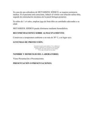En caso de una sobredosis de METAMIZOL SÓDICO, se requiere asistencia
médica. Si el paciente está consciente, inducir el vómito con solución salina tibia,
seguido de estimulación mecánica de la pared faríngea posterior.
En niños de 1 a 6 años, emplear jugo de fruta tibio en cantidades adecuadas a su
edad.
METAMIZOL SÓDICO puede eliminarse mediante hemodiálisis.
RECOMENDACIONES SOBRE ALMACENAMIENTO:
Consérvese a temperatura ambiente a no más de 30° C y en lugar seco.
LEYENDAS DE PROTECCIÓN:
Literatura exclusiva para médicos. No se administre
durante el embarazo y la lactancia ni por periodos
prolongados. Su venta requiere receta médica.
No se deje al alcance de los niños.

NOMBRE Y DOMICILIO DEL LABORATORIO:
Véase Presentación o Presentaciones.
PRESENTACIÓN O PRESENTACIONES:

 