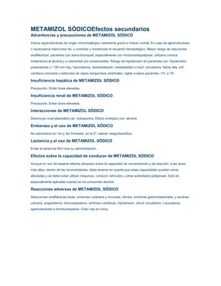 METAMIZOL SÓDICOEfectos secundarios
Advertencias y precauciones de METAMIZOL SÓDICO
Induce agranulocitosis de origen inmunoalérgico raramente grave e incluso mortal. En caso de agranulocitosis
o neutropenia interrumpir tto. y controlar y monitorizar el recuento hematológico. Mayor riesgo de reacciones
anafilácticas: pacientes con asma bronquial, especialmente con rinosinusitispoliposa; urticaria crónica;
intolerancia al alcohol y a colorantes y/o conservantes. Riesgo de hipotensión en pacientes con: hipotensión
preexistente (< 100 mm Hg), hipovolemia, deshidratación, inestabilidad o insuf. circulatoria, fiebre alta, enf.
cardiaca coronaria o estenosis de vasos sanguíneos cerebrales; vigilar a estos pacientes. I.H. o I.R.

Insuficiencia hepática de METAMIZOL SÓDICO
Precaución. Evitar dosis elevadas.

Insuficiencia renal de METAMIZOL SÓDICO
Precaución. Evitar dosis elevadas.

Interacciones de METAMIZOL SÓDICO
Disminuye nivel plasmático de: ciclosporina. Efecto sinérgico con: alcohol.

Embarazo y el uso de METAMIZOL SÓDICO
No administrar en 1er y 3er trimestre; en el 2º, valorar riesgo/beneficio.

Lactancia y el uso de METAMIZOL SÓDICO
Evitar la lactancia 48 h tras su administración.

Efectos sobre la capacidad de conducer de METAMIZOL SÓDICO
Aunque no son de esperar efectos adversos sobre la capacidad de concentración y de reacción, a las dosis
más altas, dentro de las recomendadas, debe tenerse en cuenta que estas capacidades pueden verse
afectadas y se debe evitar utilizar máquinas, conducir vehículos u otras actividades peligrosas. Esto es
especialmente aplicable cuando se ha consumido alcohol.

Reacciones adversas de METAMIZOL SÓDICO
Reacciones anafilácticas leves: síntomas cutáneos y mucosas, disnea, síntomas gastrointestinales; y severas:
urticaria, angioedema, broncoespasmo, arritmias cardiacas, hipotensión, shock circulatorio. Leucopenia,
agranulocitosis o trombocitopenia. Color rojo en orina.

 
