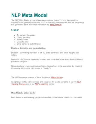 NLP Meta Model
The NLP Meta Model is a set of language patterns that reconnects the deletions,
distortions and generalisations that occur in everyday language use with the experience
that generated them. Recovers them from the deep structure.
Uses:
 To gather information
 Clarify meaning
 Identify limits
 Give choices
 Bring someone out of trance
Deletion, distortion and generalisation
Deletion – something important is left out of the sentence. This limits thought and
action.
Distortion – Information is twisted in a way that limits choice and leads to unnecessary
problems and pain
Generalisations – we create categories or classes from single examples, by chunking
(organising information into groups or “chunks”).
The NLP language patterns of Meta Model and Milton Model a
re explained in full, with examples and exercises for you to complete in our live NLP
Training Courses and in our NLP e-Learning series
Meta Model v Milton Model
Meta Model is used to bring people out of trance, Milton Model used to induce trance.
 