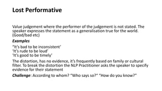 Lost Performative
Value judgement where the performer of the judgement is not stated. The
speaker expresses the statement as a generalisation true for the world.
(Good/bad etc)
Examples
“It’s bad to be inconsistent’
‘It’s rude to be loud’
‘It’s good to be timely’
The distortion, has no evidence, it’s frequently based on family or cultural
filter. To break the distortion the NLP Practitioner asks the speaker to specify
evidence for their statement
Challenge: According to whom? “Who says so?“ “How do you know?”
 
