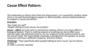 Cause Effect Pattern:
The implication or direct claim that one thing causes, or is caused by, another when
there is no well-formed logical support or demonstrable, sensory-based evidence
to support a causal connection.
Examples
‘You make me sad?’
‘People talking at once causes me anxiety?
Cause – effect can only exist in mechanical systems, there is no cause effect in
biological system. There is nothing anyone or anything can do to affect your
internal state, the distortion here is, it’s our response to the external stimuli, not
the stimuli itself. The meta Model challenge is designed for the speaker to access
resources and have a different response, and thus choice.
Challenge: “How specifically does people talking at once ‘cause’ you to choose
anxiety ?”
Or offer a counter example
 