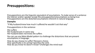 Presuppositions:
Presuppositions are the linguistic equivalent of assumptions. To make sense of a sentence
the listener and/or speaker accept the presuppositions/assumptions as being true.
Presuppositions are the distorted assumptions inherent in natural language.
Examples
“If My husband knew how much I suffered he wouldn’t act that way”
Presuppositions in the sentence
She suffers
Her husband acts in some way
Her husband does not know she suffers
You can use any Meta Model pattern to challenge the distortions that are present
assumptions in language .
How do you choose to suffer? Recovers choice.
How specifically is he acting? Specifies the verb.
How do you know he doesn’t know? Challenges the mind read
 