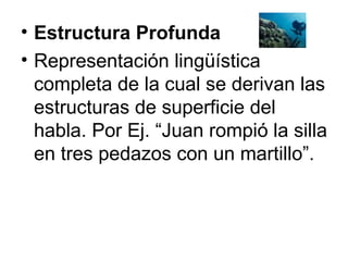 Estructura Profunda Representación lingüística completa de la cual se derivan las estructuras de superficie del habla. Por Ej. “Juan rompió la silla en tres pedazos con un martillo”. 