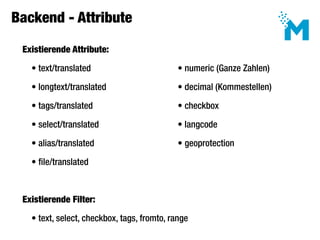 Backend - Attribute

 Existierende Attribute:

   • text/translated							                  • numeric (Ganze Zahlen)

   • longtext/translated						               • decimal (Kommestellen)

   • tags/translated					                    • checkbox

   • select/translated                       • langcode

   • alias/translated    						              • geoprotection

   • file/translated



 Existierende Filter:

   • text, select, checkbox, tags, fromto, range
 