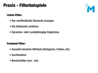 Praxis - Filterbeispiele

 Listen-Filter:

   • Nur veröffentlichte Elemente anzeigen

   • Die Detailseite verlinken

   • Sprachen- oder Landabhängige Ergebnisse



 Frontend-Filter:

   • Auswahl einzelner Attribute (Kategorien, Farben, etc)

   • Suchfunktion

   • Bereichsfilter (von - bis)
 