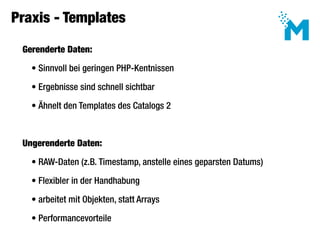 Praxis - Templates

 Gerenderte Daten:

   • Sinnvoll bei geringen PHP-Kentnissen

   • Ergebnisse sind schnell sichtbar

   • Ähnelt den Templates des Catalogs 2



 Ungerenderte Daten:

   • RAW-Daten (z.B. Timestamp, anstelle eines geparsten Datums)

   • Flexibler in der Handhabung

   • arbeitet mit Objekten, statt Arrays

   • Performancevorteile
 