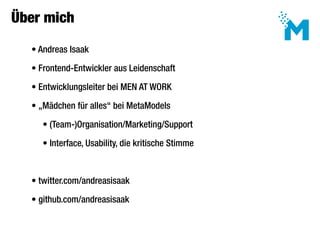 Über mich

     • Andreas Isaak

     • Frontend-Entwickler aus Leidenschaft

     • Entwicklungsleiter bei MEN AT WORK

     • „Mädchen für alles“ bei MetaModels

 	     • (Team-)Organisation/Marketing/Support

 	     • Interface, Usability, die kritische Stimme



     • twitter.com/andreasisaak

     • github.com/andreasisaak
 