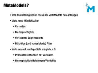MetaModels?

     • Wer den Catalog kennt, muss bei MetaModels neu anfangen

     • Viele neue Möglichkeiten

 	      • Varianten

 	      • Mehrsprachigkeit

 	      • Verfeinerte Zugriffsrechte

 	      • Mächtige (und komplizierte) Filter

     • Viele (neue) Einsatzgebiete möglich, z.B.

 	      • Produktdatenbanken mit Varianten

 	      • Mehrsprachige Referenzen/Portfolios
 