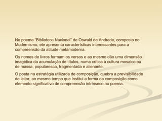 No poema “Biblioteca Nacional” de Oswald de Andrade, composto no
Modernismo, ele apresenta características interessantes para a
compreensão da atitude metamoderna.
Os nomes de livros formam os versos e ao mesmo dão uma dimensão
imagética da acumulação de títulos, numa crítica à cultura mosaico ou
de massa, popularesca, fragmentada e alienante.
O poeta na estratégia utilizada de composição, quebra a previsibilidade
do leitor, ao mesmo tempo que institui a forma da composição como
elemento significativo de compreensão intrínseco ao poema.
 