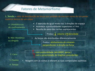Fatores de Metamorfismo
1. Tensão – valor da distribuição de forças por unidade de área em torno de um ponto
material dentro de um corpo
A. Litostática ou
de confinamento
• É exercida de igual modo nas 3 direções do espaço
• Acontece a profundidades superiores a 3 km
• Resulta do peso das rochas suprajacentes
Produz: volume e densidade
B. Não litostática
ou dirigida
• As forças são distribuídas diferencialmente
Produz: alinhamento de minerais
perpendicular à direção da força
com profundidade (até 800ºC aprox.)
com a proximidade de magmas ascendentes
• Reagem com as rochas e alteram as suas composições químicas
4. Tempo
3. Fluídos
2. Calor
 