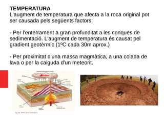 TEMPERATURA
L'augment de temperatura que afecta a la roca original pot
ser causada pels següents factors:
- Per l'enterrament a gran profunditat a les conques de
sedimentació. L'augment de temperatura és causat pel
gradient geotèrmic (1ºC cada 30m aprox.)
- Per proximitat d'una massa magmàtica, a una colada de
lava o per la caiguda d'un meteorit.
 