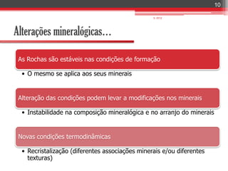 10

                                                 IL 2012




Alterações mineralógicas…

 As Rochas são estáveis nas condições de formação

  • O mesmo se aplica aos seus minerais


 Alteração das condições podem levar a modificações nos minerais

  • Instabilidade na composição mineralógica e no arranjo do minerais


 Novas condições termodinâmicas

  • Recristalização (diferentes associações minerais e/ou diferentes
    texturas)
 