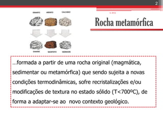 2

                                        IL 2012




                                  Rocha metamórfica


…formada a partir de uma rocha original (magmática,
sedimentar ou metamórfica) que sendo sujeita a novas
condições termodinâmicas, sofre recristalizações e/ou
modificações de textura no estado sólido (T<700ºC), de
forma a adaptar-se ao novo contexto geológico.
 
