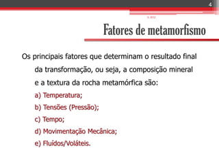 4

                                      IL 2012




                           Fatores de metamorfismo
Os principais fatores que determinam o resultado final
   da transformação, ou seja, a composição mineral
   e a textura da rocha metamórfica são:
   a) Temperatura;
   b) Tensões (Pressão);
   c) Tempo;
   d) Movimentação Mecânica;
   e) Fluídos/Voláteis.
 