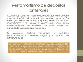 Metamorfismo de depósitos
anteriores
Cuando las rocas son metamorfoseadas, también pueden
serlo los depósitos de mineral que aquéllas encierran. Sin
embargo, al revés de las rocas, que experimentan cambios
mineralógicos y de textura, las menas raras veces sufren
recombinaciones de minerales. De todos modos, los
cambios de textura son pronunciados.
Se
producen
texturas
esquistosas
o
gnéisicas,
particularmente en minerales frágiles, y no es rara una
estructura fluida
La textura y estructura originales pueden quedar tan
obscurecidas que sea imposible determinar a qué clase
per¬tenecían ios depósitos originales, entonces se
clasifican con el nombre de «metamórftcos».

 