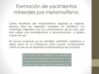 Formación de yacimientos
minerales por metamorfismo
Como resultado del metamorfismo regional se originan
diversos tipos de depósitos minerales no metálicos. Los
materiales originarios son los constituyentes de la roca que
han sufrido una recristalización o recombinación, o ambas
cosas a la vez.
En pocas ocasiones se ha añadido anhídrido carbónico o
agua, pero no se introducen otros nuevos constituyentes
como ocurre en los depósitos metasomáticos de contacto.
Las rocas que encierran los depósitos
son metamorfoseadas totalmente o en
parte; el metamorfismo de la roca es lo
que ha dado origen a los yacimientos.

 