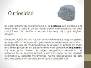 Curiosidad
Un caso extremo de metamorfismo es la anatexia que conduce a la
fusión total o parcial de las rocas como consecuencia de unas
condiciones de presión y temperatura muy altas que originan
magmas.
Cuando la fusión ha sido total, el enfriamiento de los magmas genera
rocas graníticas denominadas granitos de anatexia, muy parecidos a
losgenerado por los magmas ígneos. Si la fusión es parcial, las rocas
resultantes presentan un carácter mixto y se denominan migmatitas.
Por una parte tienen un origen magmático, resultante del
enfriamiento del fundido parcial, y por otra parte no han perdido
totalmente su carácter metamórfico. Como consecuencia de este
hecho presentan un bandeado claroscuro característico.

 
