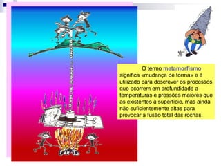 O termo metamorfismo
significa «mudança de forma» e é
utilizado para descrever os processos
que ocorrem em profundidade a
temperaturas e pressões maiores que
as existentes à superfície, mas ainda
não suficientemente altas para
provocar a fusão total das rochas.
 