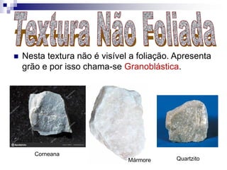  Nesta textura não é visível a foliação. Apresenta
grão e por isso chama-se Granoblástica.
Corneana
QuartzitoMármore
 