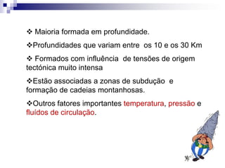  Maioria formada em profundidade.
Profundidades que variam entre os 10 e os 30 Km
 Formados com influência de tensões de origem
tectónica muito intensa
Estão associadas a zonas de subdução e
formação de cadeias montanhosas.
Outros fatores importantes temperatura, pressão e
fluídos de circulação.
 