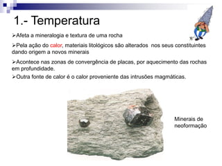 1.- Temperatura
Afeta a mineralogia e textura de uma rocha
Pela ação do calor, materiais litológicos são alterados nos seus constituintes
dando origem a novos minerais
Acontece nas zonas de convergência de placas, por aquecimento das rochas
em profundidade.
Minerais de
neoformação
Outra fonte de calor é o calor proveniente das intrusões magmáticas.
 