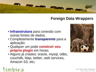 Foreign Data Wrappers


● Infraestrutura para conexão com
  outras fontes de dados;
● Completamente transparente para a

  aplicação;
● Qualquer um pode construir seu

  próprio plugin em horas;
● Alguns já criados: oracle, mysql, odbc,

  couchdb, ldap, twitter, web services,
  Amazon S3, etc;
                                            por Fábio Telles Rodriguez
                                                 03 de outubro de 2012
 