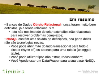 Em resumo
● Bancos de Dados Objeto-Relacional nunca foram muito bem
definidos, já a teoria relacional sim.
   ● Isto não nos impede de criar extensões não relacionais

     para resolver problemas complexos;
● NoSQL contém uma salada de definições, boa parte delas

não são tecnologias novas;
   ● Você pode abrir mão do lado transacional para todo o

     cluster (fsync off) ou apenas para uma tabela (unlogged
     table);
   ● Você pode utilizar tipos não estruturados também;

   ● Você Vpode usar um DataWraper para a sua base NoSQL




                                                por Fábio Telles Rodriguez
                                                     03 de outubro de 2012
 