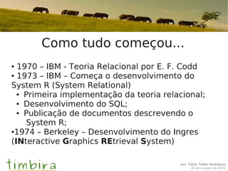 Como tudo começou...
● 1970 – IBM - Teoria Relacional por E. F. Codd
● 1973 – IBM – Começa o desenvolvimento do


System R (System Relational)
  ● Primeira implementação da teoria relacional;

  ● Desenvolvimento do SQL;

  ● Publicação de documentos descrevendo o


    System R;
●1974 – Berkeley – Desenvolvimento do Ingres


(INteractive Graphics REtrieval System)

                                         por Fábio Telles Rodriguez
                                              03 de outubro de 2012
 
