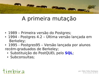 A primeira mutação

● 1989 – Primeira versão do Postgres;
● 1994 - Postgres 4.2 – Última versão lançada em


  Berkeley;
● 1995 - Postgres95 – Versão lançada por alunos


recém-graduados de Berkeley;
 ● Substituição do PostQUEL pelo SQL;

 ● Subconsultas;




                                        por Fábio Telles Rodriguez
                                             03 de outubro de 2012
 