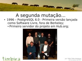 A segunda mutação...
●   1996 – PostgreSQL 6.0 - Primeira versão lançada
    como Software Livre, fora de Berkeley;
    ● Primeiro servidor do projeto em Hub.org;




                                          por Fábio Telles Rodriguez
                                               03 de outubro de 2012
 