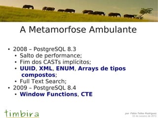 A Metamorfose Ambulante
●   2008 – PostgreSQL 8.3
    ● Salto de performance;

    ● Fim dos CASTs implícitos;

    ● UUID, XML, ENUM, Arrays de tipos


       compostos;
    ● Full Text Search;

●   2009 – PostgreSQL 8.4
    ● Window Functions, CTE




                                     por Fábio Telles Rodriguez
                                          03 de outubro de 2012
 