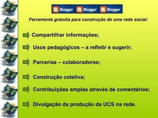 Ferramenta gratuita para construção de uma rede social: Compartilhar informações; Usos pedagógicos – a refletir e sugerir; Parcerias – colaboradores; Construção coletiva; Contribuições amplas através de comentários; Divulgação da produção da UCS na rede. 