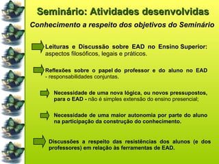 Seminário: Atividades desenvolvidas Conhecimento a respeito dos objetivos do Seminário Leituras e Discussão sobre EAD no Ensino Superior:  aspectos filosóficos, legais e práticos. Reflexões sobre o papel do professor e do aluno no EAD  - responsabilidades conjuntas. Necessidade de uma nova lógica, ou novos pressupostos, para o EAD -  não é simples extensão do ensino presencial; Necessidade de uma maior autonomia por parte do aluno na participação da construção do conhecimento. Discussões a respeito das resistências dos alunos (e dos professores) em relação às ferramentas de EAD. 
