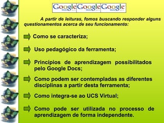 A partir de leituras, fomos buscando responder alguns questionamentos acerca de seu funcionamento: Como se caracteriza; Uso pedagógico da ferramenta; Princípios de aprendizagem possibilitados pelo Google Docs; Como podem ser contempladas as diferentes disciplinas a partir desta ferramenta; Como integra-se ao UCS Virtual; Como pode ser utilizada no processo de aprendizagem de forma independente. 