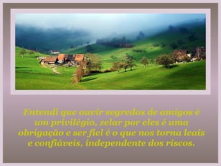 Entendi que ouvir segredos de amigos é um privilégio, zelar por eles é uma obrigação e ser fiel é o que nos torna leais e confiáveis, independente dos riscos. 