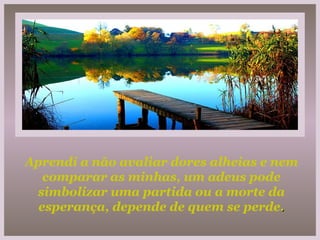 Aprendi a não avaliar dores alheias e nem comparar as minhas, um adeus pode simbolizar uma partida ou a morte da esperança, depende de quem se perde . 
