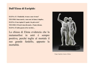 Dall’Elena di Euripide:
ELENA: E i Tindàridi, vivono o non vivono?
TEUCRO: Sono morti, e non son: la fama è duplice.
ELENA: O me tapina! E quale è la piú certa?
TEUCRO: Ch'astri sian divenuti, e Numi, dicono.
ELENA: É bello questo ch'or mi dici…
La chiusa di Elena evidenzia che la
metamorfosi in astri è sempre
positiva, perché toglie al mortale il
suo grande fardello, appunto la
mortalità.
Filippo Tagliolini, Castore e Polluce
 