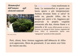 MetamorfosiMetamorfosi
dalldall’’umano agliumano agli
elementi naturalielementi naturali
La ninfa Aretusa viene trasformata in
fonte. La metamorfosi in questo caso
lascia spazio a più interpretazioni:
Aretusa divenuta fonte si salva? In
realtà no, giacché Alfeo, che la
insegue per unirsi a lei, fuggiasca per
preservare la propria verginità
consacrata alla dea, ritorna fiume e si
mescola a lei (come effettivamente avviene a
Siracusa, ove sgorga la fonte Aretusa, raggiunta dal
fiume Alfeo: le metamorfosi spesso sono
“spiegazioni” poetiche di fatti naturali).Fonte Aretusa, Siracusa
Però, chissà, forse Aretusa raggiunta dall’abbraccio di Alfeo
avrà apprezzato, libera da giuramenti, il suo amore così forte
da vincere una dea.
 
