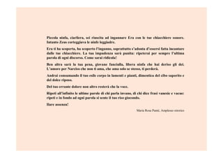 Piccola ninfa, ciarliera, sei riuscita ad ingannare Era con le tue chiacchiere sonore.
Intanto Zeus corteggiava le ninfe leggiadre.
Era ti ha scoperta, ha scoperto l’inganno, soprattutto s’adonta d’essersi fatta incantare
dalle tue chiacchiere. La tua impudenza sarà punita: ripeterai per sempre l’ultima
parola di ogni discorso. Come sarai ridicola!
Ben altra sarà la tua pena, giovane fanciulla, libera ninfa che hai deriso gli dei.
L’amore per Narciso che non ti ama, che ama solo se stesso, ti perderà.
Andrai consumando il tuo esile corpo in lamenti e pianti, dimentica del cibo saporito e
del dolce riposo.
Del tuo errante dolore non altro resterà che la voce.
Ripeti all’infinito le ultime parole di chi parla invano, di chi dice frasi vanesie e vacue:
ripeti e in fondo ad ogni parola si sente il tuo riso giocondo.
Ilare assenza!
Maria Rosa Panté, Amplesso retorico
 