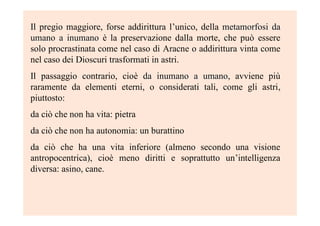 Il pregio maggiore, forse addirittura l’unico, della metamorfosi dametamorfosi da
umano a inumanoumano a inumano è la preservazione dalla morte, che può essere
solo procrastinata come nel caso di Aracne o addirittura vinta come
nel caso dei Dioscuri trasformati in astri.
Il passaggio contrario, cioè da inumano a umanoda inumano a umano, avviene più
raramente da elementi eterni, o considerati tali, come gli astri,
piuttosto:
da ciò che non ha vita: pietra
da ciò che non ha autonomia: un burattino
da ciò che ha una vita inferiore (almeno secondo una visione
antropocentrica), cioè meno diritti e soprattutto un’intelligenza
diversa: asino, cane.
 