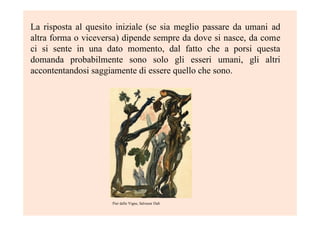 La risposta al quesito iniziale (se sia meglio passare da umani ad
altra forma o viceversa) dipende sempre da dove si nasce, da come
ci si sente in una dato momento, dal fatto che a porsi questa
domanda probabilmente sono solo gli esseri umani, gli altri
accontentandosi saggiamente di essere quello che sono.
Pier delle Vigne, Salvasor Dalì
 